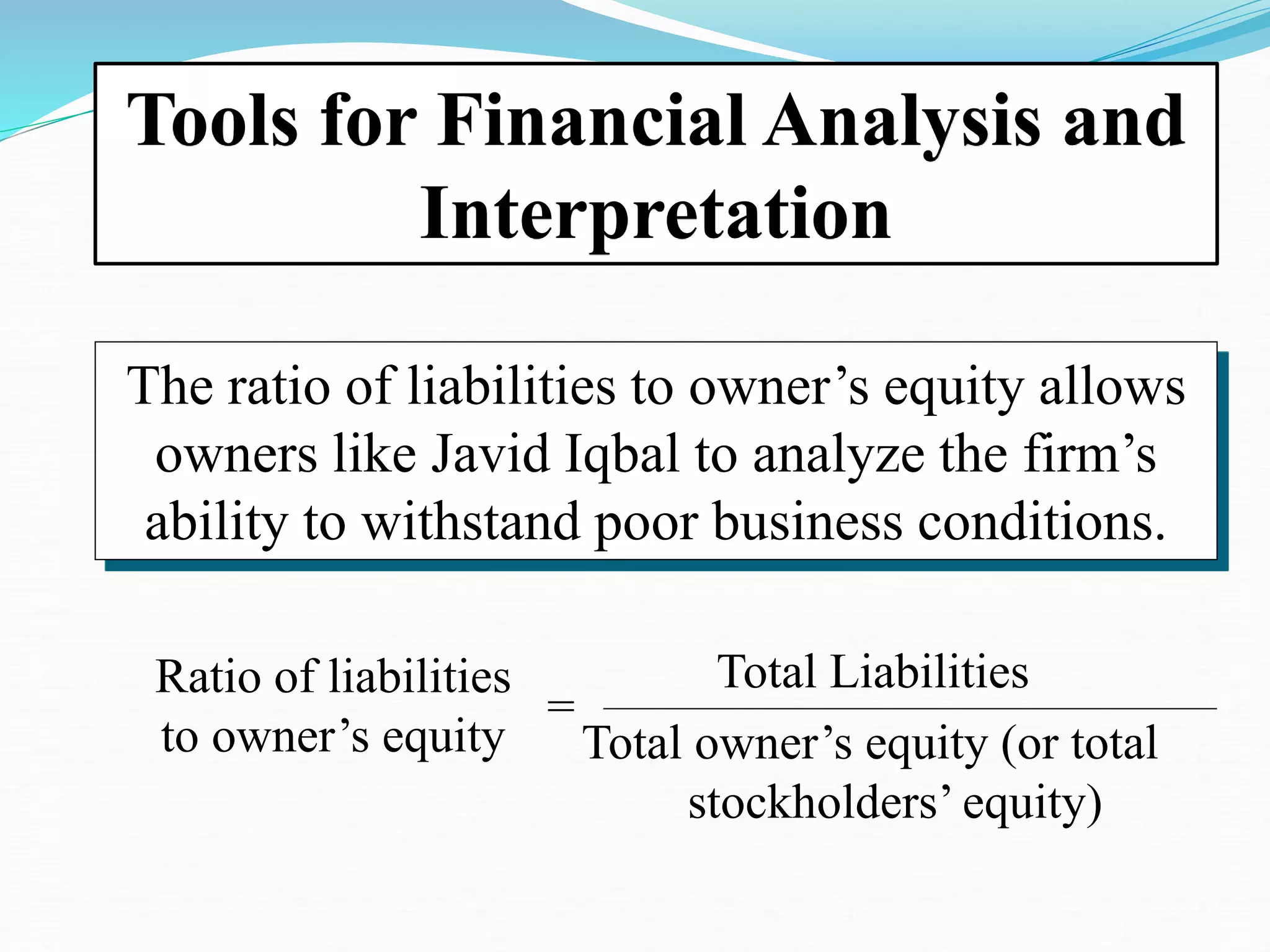 Ratio of liabilities
to owner’s equity
=
Total Liabilities
Total owner’s equity (or total
stockholders’ equity)
The ratio of liabilities to owner’s equity allows
owners like Javid Iqbal to analyze the firm’s
ability to withstand poor business conditions.
Tools for Financial Analysis and
Interpretation
 