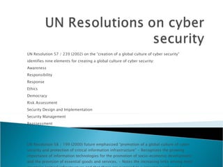 UN Resolution 57 / 239 (2002) on the “creation of a global culture of cyber security”  identifies nine elements for creating a global culture of cyber security:  Awareness  Responsibility  Response  Ethics  Democracy  Risk Assessment  Security Design and Implementation  Security Management  Reassessment  UN Resolution 58 / 199 (2000) future emphasized “promotion of a global culture of cyber security and protection of critical information infrastructure” • Recognizes the growing importance of information technologies for the promotion of socio-economic development and the provision of essential goods and services. • Notes the increasing links among most countries ‘critical infrastructure and that these are exposed to a growing number and a wider variety of threats and vulnerabilities that raise new security concerns.  