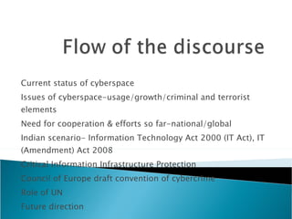 Current status of cyberspace Issues of cyberspace-usage/growth/criminal and terrorist elements Need for cooperation & efforts so far-national/global Indian scenario- Information Technology Act 2000 (IT Act), IT (Amendment) Act 2008 Critical Information Infrastructure Protection Council of Europe draft convention of cybercrime Role of UN Future direction 