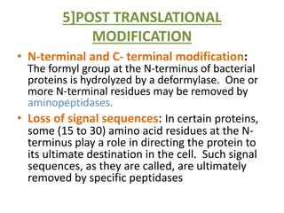 5]POST TRANSLATIONAL
MODIFICATION
• N-terminal and C- terminal modification:
The formyl group at the N-terminus of bacterial
proteins is hydrolyzed by a deformylase. One or
more N-terminal residues may be removed by
aminopeptidases.
• Loss of signal sequences: In certain proteins,
some (15 to 30) amino acid residues at the N-
terminus play a role in directing the protein to
its ultimate destination in the cell. Such signal
sequences, as they are called, are ultimately
removed by specific peptidases
 