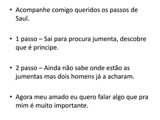 Acompanhe comigo queridos os passos de Saul.1 passo – Sai para procura jumenta, descobre que é principe.2 passo – Ainda não sabe onde estão as jumentas mas dois homens já a acharam.Agora meu amado eu quero falar algo que pra mim é muito importante.