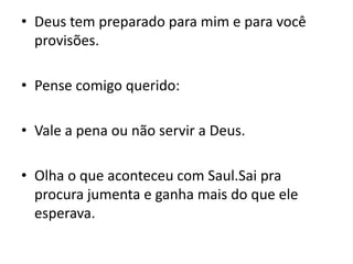 Deus tem preparado para mim e para você provisões.Pense comigo querido:Vale a pena ou não servir a Deus.Olha o que aconteceu com Saul.Sai pra procura jumenta e ganha mais do que ele esperava.