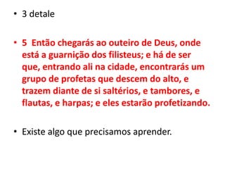 3 detale5  Então chegarás ao outeiro de Deus, onde está a guarnição dos filisteus; e há de ser que, entrando ali na cidade, encontrarás um grupo de profetas que descem do alto, e trazem diante de si saltérios, e tambores, e flautas, e harpas; e eles estarão profetizando.Existe algo que precisamos aprender.