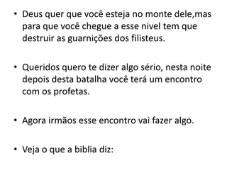Deus quer que você esteja no monte dele,mas para que você chegue a esse nivel tem que destruir as guarnições dos filisteus.Queridos quero te dizer algo sério, nesta noite depois desta batalha você terá um encontro com os profetas.Agora irmãos esse encontro vai fazer algo.Veja o que a biblia diz: