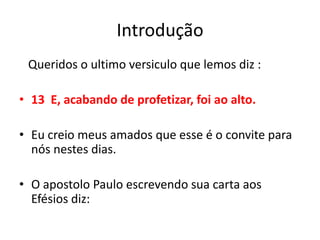 Introdução    Queridos o ultimo versiculo que lemos diz :13  E, acabando de profetizar, foi ao alto.Eu creio meus amados que esse é o convite para nós nestes dias.O apostolo Paulo escrevendo sua carta aos Efésios diz: