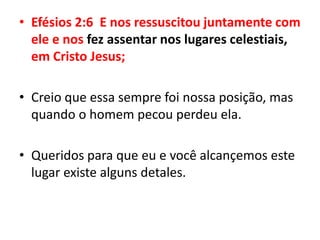 Efésios 2:6  E nos ressuscitou juntamente com ele e nos fez assentar nos lugares celestiais, em Cristo Jesus;Creio que essa sempre foi nossa posição, mas quando o homem pecou perdeu ela. Queridos para que eu e você alcançemos este lugar existe alguns detales.