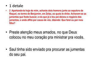 1 detale            2  Apartando-te hoje de mim, acharás dois homens junto ao sepulcro de Raquel, no termo de Benjamim, em Zelza, os quais te dirão: Acharam-se as jumentas que foste buscar, e eis que já o teu pai deixou o negócio das jumentas, e anda aflito por causa de vós, dizendo: Que farei eu por meu filho? Preste atenção meus amados, no que Deus colocou no meu coração pra ministrar pra vocês.Saul tinha sido enviado pra procurar as jumentas do seu pai.