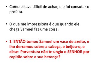 Como estava dificil de achar, ele foi consutar o profeta.O que me impressiona é que quando ele chega Samuel faz uma coisa.1  ENTÃO tomou Samuel um vaso de azeite, e lho derramou sobre a cabeça, e beijou-o, e disse: Porventura não te ungiu o SENHOR por capitão sobre a sua herança?