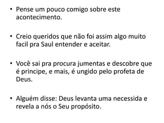 Pense um pouco comigo sobre este acontecimento.Creio queridos que não foi assim algo muito facil pra Saul entender e aceitar.Você sai pra procura jumentas e descobre que é principe, e mais, é ungido pelo profeta de Deus.Alguém disse: Deus levanta uma necessida e revela a nós o Seu propósito.
