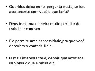 Queridos deixa eu te  pergunta nesta, se isso acontecesse com você o que faria?Deus tem uma maneira muito peculiar de trabalhar conosco.Ele permite uma nescessidade,pra que você descubra a vontade Dele.O mais interessante é, depois que acontece isso olha o que a biblia diz.