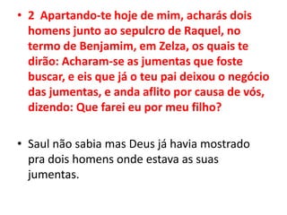 2  Apartando-te hoje de mim, acharás dois homens junto ao sepulcro de Raquel, no termo de Benjamim, em Zelza, os quais te dirão: Acharam-se as jumentas que foste buscar, e eis que já o teu pai deixou o negócio das jumentas, e anda aflito por causa de vós, dizendo: Que farei eu por meu filho?Saul não sabia mas Deus já havia mostrado pra dois homens onde estava as suas jumentas.