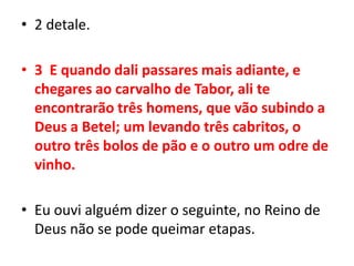 2 detale.3  E quando dali passares mais adiante, e chegares ao carvalho de Tabor, ali te encontrarão três homens, que vão subindo a Deus a Betel; um levando três cabritos, o outro três bolos de pão e o outro um odre de vinho.Eu ouvi alguém dizer o seguinte, no Reino de Deus não se pode queimar etapas.