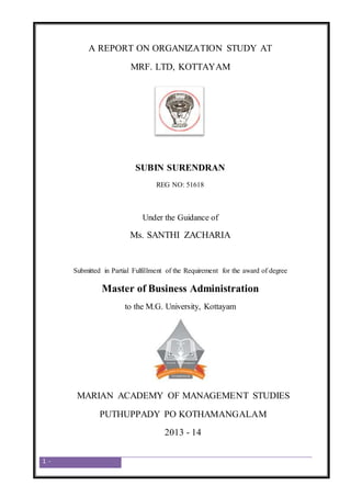 1 -
A REPORT ON ORGANIZATION STUDY AT
MRF. LTD, KOTTAYAM
SUBIN SURENDRAN
REG NO: 51618
Under the Guidance of
Ms. SANTHI ZACHARIA
Submitted in Partial Fulfillment of the Requirement for the award of degree
Master of Business Administration
to the M.G. University, Kottayam
MARIAN ACADEMY OF MANAGEMENT STUDIES
PUTHUPPADY PO KOTHAMANGALAM
2013 - 14
 