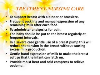 TREATMENT-NURSING CARE
• To support breast with a binder or brassiere.
• Frequent suckling and manual expression of any
remaining milk after each feed.
• To administer analgesics for pain.
• The baby should be put to the breast regularly at
frequent intervals.
• In a severe case gentle use of a breast pump this will
reduce the tension in the breast without causing
excess milk production.
• Gentle hand expression of milk to make the breast
soft so that the infant can latch on.
• Provide moist heat and cold compress to relieve
oedema.
 