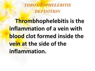 THROMBOPHELEBITIS
DEFINITION
Thrombhophelebitis is the
inflammation of a vein with
blood clot formed inside the
vein at the side of the
inflammation.
 