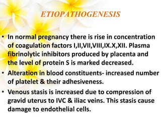 ETIOPATHOGENESIS
• In normal pregnancy there is rise in concentration
of coagulation factors I,II,VII,VIII,IX.X,XII. Plasma
fibrinolytic inhibitors produced by placenta and
the level of protein S is marked decreased.
• Alteration in blood constituents- increased number
of platelet & their adhesiveness.
• Venous stasis is increased due to compression of
gravid uterus to IVC & iliac veins. This stasis cause
damage to endothelial cells.
 