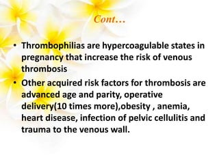 Cont…
• Thrombophilias are hypercoagulable states in
pregnancy that increase the risk of venous
thrombosis
• Other acquired risk factors for thrombosis are
advanced age and parity, operative
delivery(10 times more),obesity , anemia,
heart disease, infection of pelvic cellulitis and
trauma to the venous wall.
 