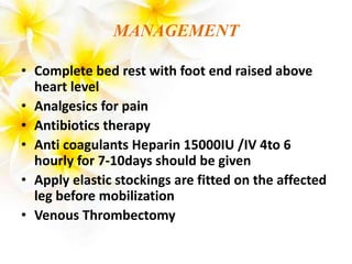 MANAGEMENT
• Complete bed rest with foot end raised above
heart level
• Analgesics for pain
• Antibiotics therapy
• Anti coagulants Heparin 15000IU /IV 4to 6
hourly for 7-10days should be given
• Apply elastic stockings are fitted on the affected
leg before mobilization
• Venous Thrombectomy
 
