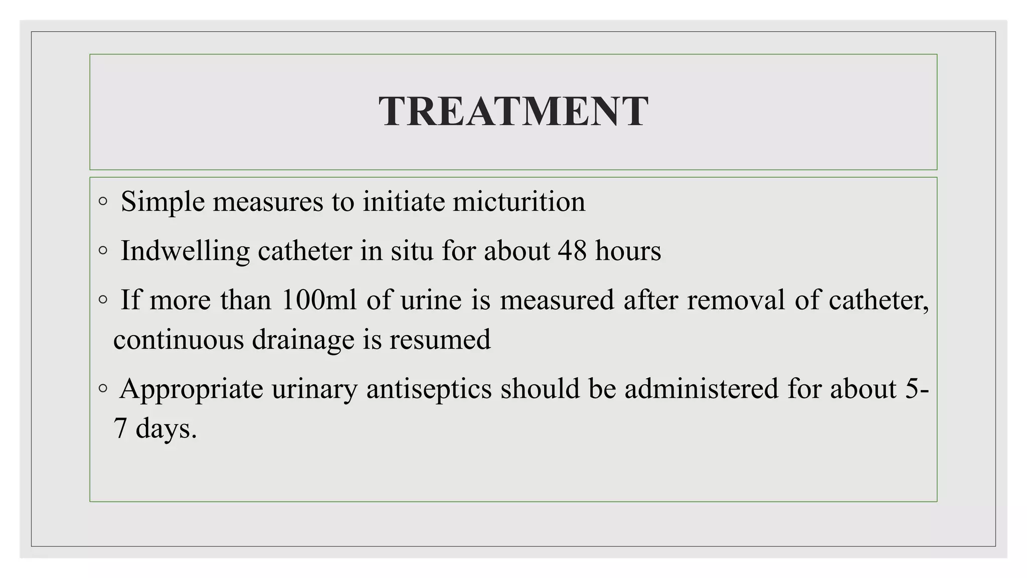 TREATMENT
◦ Simple measures to initiate micturition
◦ Indwelling catheter in situ for about 48 hours
◦ If more than 100ml of urine is measured after removal of catheter,
continuous drainage is resumed
◦ Appropriate urinary antiseptics should be administered for about 5-
7 days.
 