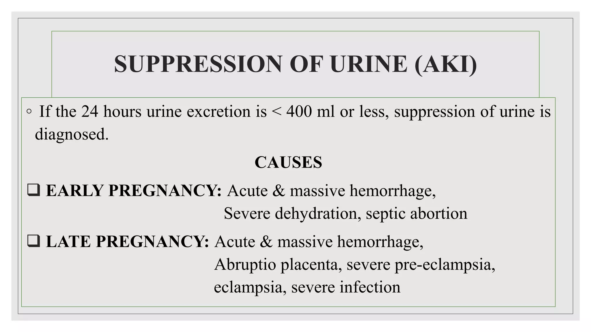 SUPPRESSION OF URINE (AKI)
◦ If the 24 hours urine excretion is < 400 ml or less, suppression of urine is
diagnosed.
CAUSES
 EARLY PREGNANCY: Acute & massive hemorrhage,
Severe dehydration, septic abortion
 LATE PREGNANCY: Acute & massive hemorrhage,
Abruptio placenta, severe pre-eclampsia,
eclampsia, severe infection
 