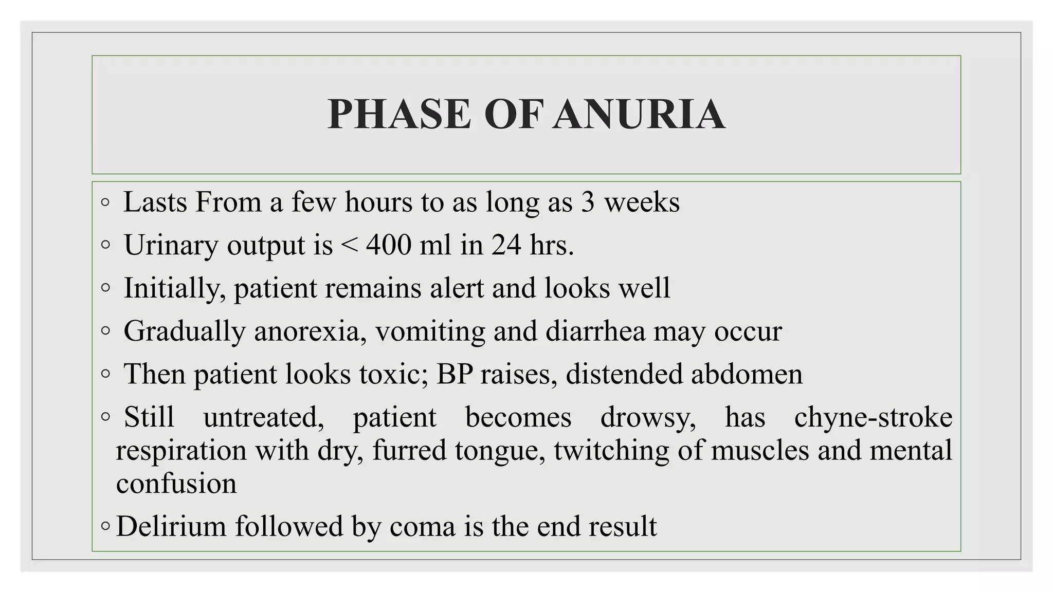 PHASE OF ANURIA
◦ Lasts From a few hours to as long as 3 weeks
◦ Urinary output is < 400 ml in 24 hrs.
◦ Initially, patient remains alert and looks well
◦ Gradually anorexia, vomiting and diarrhea may occur
◦ Then patient looks toxic; BP raises, distended abdomen
◦ Still untreated, patient becomes drowsy, has chyne-stroke
respiration with dry, furred tongue, twitching of muscles and mental
confusion
◦ Delirium followed by coma is the end result
 