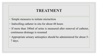 TREATMENT
◦ Simple measures to initiate micturition
◦ Indwelling catheter in situ for about 48 hours
◦ If more than 100ml of urine is measured after removal of catheter,
continuous drainage is resumed
◦ Appropriate urinary antiseptics should be administered for about 5-
7 days.
 