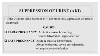 SUPPRESSION OF URINE (AKI)
◦ If the 24 hours urine excretion is < 400 ml or less, suppression of urine is
diagnosed.
CAUSES
 EARLY PREGNANCY: Acute & massive hemorrhage,
Severe dehydration, septic abortion
 LATE PREGNANCY: Acute & massive hemorrhage,
Abruptio placenta, severe pre-eclampsia,
eclampsia, severe infection
 