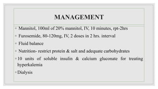 MANAGEMENT
◦ Mannitol, 100ml of 20% mannitol, IV, 10 minutes, rpt-2hrs
◦ Furosemide, 80-120mg, IV, 2 doses in 2 hrs. interval
◦ Fluid balance
◦ Nutrition- restrict protein & salt and adequate carbohydrates
◦ 10 units of soluble insulin & calcium gluconate for treating
hyperkalemia
◦ Dialysis
 