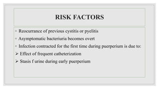 RISK FACTORS
◦ Reocurrance of previous cystitis or pyelitis
◦ Asymptomatic bacteriuria becomes overt
◦ Infection contracted for the first time during puerperium is due to:
 Effect of frequent catheterization
 Stasis f urine during early puerperium
 