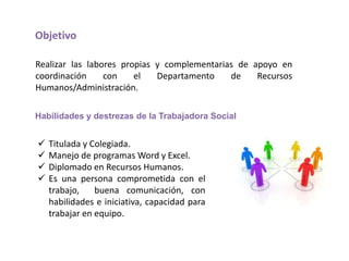 Objetivo

Realizar las labores propias y complementarias de apoyo en
coordinación     con    el   Departamento    de    Recursos
Humanos/Administración.

Habilidades y destrezas de la Trabajadora Social


   Titulada y Colegiada.
   Manejo de programas Word y Excel.
   Diplomado en Recursos Humanos.
   Es una persona comprometida con el
    trabajo,    buena comunicación, con
    habilidades e iniciativa, capacidad para
    trabajar en equipo.
 