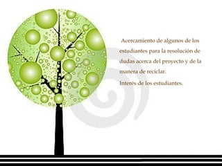   Acercamiento de algunos de los estudiantes para la resolución de dudas acerca del proyecto y de la manera de reciclar. Interés de los estudiantes. 