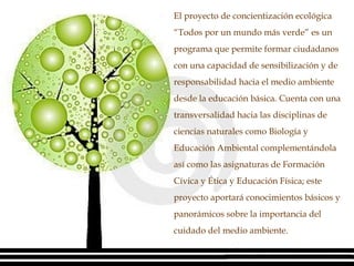 El proyecto de concientización ecológica “Todos por un mundo más verde” es un programa que permite formar ciudadanos con una capacidad de sensibilización y de responsabilidad hacia el medio ambiente desde la educación básica. Cuenta con una transversalidad hacia las disciplinas de ciencias naturales como Biología y Educación Ambiental complementándola así como las asignaturas de Formación Cívica y Ética y Educación Física; este proyecto aportará conocimientos básicos y panorámicos sobre la importancia del cuidado del medio ambiente.  