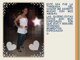 ESTE DIA FUE LA
TARDEADA       DEL
VASCO!! ME DIVERTI
MUCHO CON MIS
AMIGAS.
LAS QUIERO..ESTAS
FOTOS SON MUY
ESPECIALES     POR
QUE VIVI Y SEGUIRE
VIVIENDO
MOMENTOS
ESPECIALES!!

 