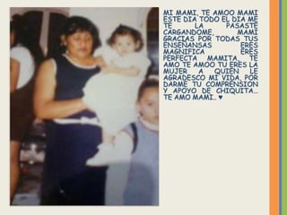 MI MAMI, TE AMOO MAMI
ESTE DIA TODO EL DIA ME
TE      LA      PASASTE
CARGANDOME,        MAMI
GRACIAS POR TODAS TUS
ENSEÑANSAS          ERES
MAGNIFICA           ERES
PERFECTA MAMITA, TE
AMO TE AMOO TU ERES LA
MUJER    A  QUIEN     LE
AGRADESCO MI VIDA, POR
DARME TU COMPRENSION
Y APOYO DE CHIQUITA…
TE AMO MAMI.. ♥
 