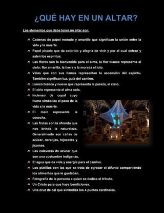 ¿QUÉ HAY EN UN ALTAR?
Los elementos que debe tener un altar son:

      Cadenas de papel morado y amarillo que significan la unión entre la
      vida y la muerte.
      Papel picado que da colorido y alegría de vivir y por el cual entran y
      salen los espíritus.
      Las flores son la bienvenida para el alma, la flor blanca representa el
      cielo; flor amarilla, la tierra y la morada el luto.
      Velas que con sus llamas representan la ascensión del espíritu.
      También significan luz, guía del camino.
      Lienzo blanco y nuevo que representa la pureza, el cielo.
      El cirio representa el alma sola.
      Incienso     de        copal   cuyo
      humo simboliza el paso de la
      vida a la muerte.
      El    maíz     representa        la
      cosecha.
      Las frutas son la ofrenda que
      nos   brinda      la    naturaleza.
      Generalmente son cañas de
      azúcar, naranjas, tejocotes y
      jícamas.
      Las calaveras de azúcar que
      son una costumbre indígenas.
      El agua que da vida y energía para el camino.
      Los platillos con las que se trata de agradar el difunto compartiendo
      los alimentos que le gustaban.
      Fotografía de la persona a quien se dedica el tributo.
      Un Cristo para que haya bendiciones.
      Una cruz de cal que simboliza los 4 puntos cardinales.
 