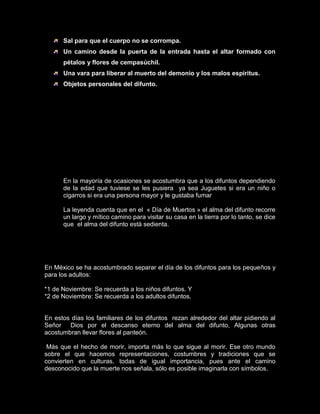 Sal para que el cuerpo no se corrompa.
      Un camino desde la puerta de la entrada hasta el altar formado con
      pétalos y flores de cempasúchil.
      Una vara para liberar al muerto del demonio y los malos espíritus.
      Objetos personales del difunto.




 ¿CÓMO SE CELEBRA EL DÍA DE
    MUERTOS EN MÉXICO?

      En la mayoría de ocasiones se acostumbra que a los difuntos dependiendo
      de la edad que tuviese se les pusiera ya sea Juguetes si era un niño o
      cigarros si era una persona mayor y le gustaba fumar

      La leyenda cuenta que en el « Día de Muertos » el alma del difunto recorre
      un largo y mítico camino para visitar su casa en la tierra por lo tanto, se dice
      que el alma del difunto está sedienta.




En México se ha acostumbrado separar el día de los difuntos para los pequeños y
para los adultos:

*1 de Noviembre: Se recuerda a los niños difuntos. Y
*2 de Noviembre: Se recuerda a los adultos difuntos.


En estos días los familiares de los difuntos rezan alrededor del altar pidiendo al
Señor Dios por el descanso eterno del alma del difunto, Algunas otras
acostumbran llevar flores al panteón.

 Más que el hecho de morir, importa más lo que sigue al morir. Ese otro mundo
sobre el que hacemos representaciones, costumbres y tradiciones que se
convierten en culturas, todas de igual importancia, pues ante el camino
desconocido que la muerte nos señala, sólo es posible imaginarla con símbolos.
 