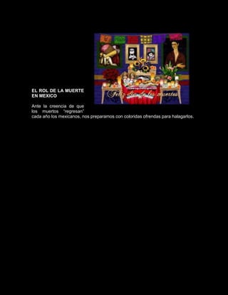 EL ROL DE LA MUERTE
EN MEXICO

Ante la creencia de que
los muertos “regresan”
cada año los mexicanos, nos preparamos con coloridas ofrendas para halagarlos.
 