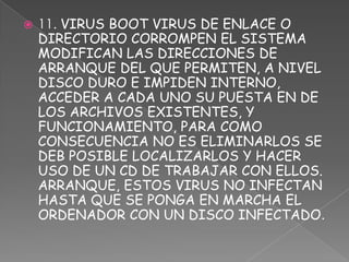    11. VIRUS BOOT VIRUS DE ENLACE O
    DIRECTORIO CORROMPEN EL SISTEMA
    MODIFICAN LAS DIRECCIONES DE
    ARRANQUE DEL QUE PERMITEN, A NIVEL
    DISCO DURO E IMPIDEN INTERNO,
    ACCEDER A CADA UNO SU PUESTA EN DE
    LOS ARCHIVOS EXISTENTES, Y
    FUNCIONAMIENTO, PARA COMO
    CONSECUENCIA NO ES ELIMINARLOS SE
    DEB POSIBLE LOCALIZARLOS Y HACER
    USO DE UN CD DE TRABAJAR CON ELLOS.
    ARRANQUE, ESTOS VIRUS NO INFECTAN
    HASTA QUE SE PONGA EN MARCHA EL
    ORDENADOR CON UN DISCO INFECTADO.
 