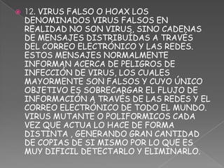    12. VIRUS FALSO O HOAX LOS
    DENOMINADOS VIRUS FALSOS EN
    REALIDAD NO SON VIRUS, SINO CADENAS
    DE MENSAJES DISTRIBUÍDAS A TRAVÉS
    DEL CORREO ELECTRÓNICO Y LAS REDES.
    ESTOS MENSAJES NORMALMENTE
    INFORMAN ACERCA DE PELIGROS DE
    INFECCIÓN DE VIRUS, LOS CUALES
    MAYORMENTE SON FALSOS Y CUYO ÚNICO
    OBJETIVO ES SOBRECARGAR EL FLUJO DE
    INFORMACIÓN A TRAVÉS DE LAS REDES Y EL
    CORREO ELECTRÓNICO DE TODO EL MUNDO.
    VIRUS MUTANTE O POLIFORMICOS CADA
    VEZ QUE ACTUA LO HACE DE FORMA
    DISTINTA , GENERANDO GRAN CANTIDAD
    DE COPIAS DE SI MISMO POR LO QUE ES
    MUY DIFICIL DETECTARLO Y ELIMINARLO.
 