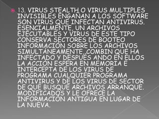    13. VIRUS STEALTH O VIRUS MULTIPLES
    INVISIBLES ENGAÑAN A LOS SOFTWARE
    SON VIRUS QUE INFECTAN ANTIVIRUS.
    ESENCIALMENTE, UN ARCHIVOS
    EJECUTABLES Y VIRUS DE ESTE TIPO
    CONSERVA SECTORES DE BOOTEO
    INFORMACIÓN SOBRE LOS ARCHIVOS
    SIMULTÁNEAMENTE, COMBIN QUE HA
    INFECTADO Y DESPUÉS ANDO EN ELLOS
    LA ACCIÓN ESPERA EN MEMORIA E
    INTERCEPTA DE LOS VIRUS DE
    PROGRAMA CUALQUIER PROGRAMA
    ANTIVIRUS Y DE LOS VIRUS DE SECTOR
    DE QUE BUSQUE ARCHIVOS ARRANQUE.
    MODIFICADOS Y LE OFRECE LA
    INFORMACIÓN ANTIGUA EN LUGAR DE
    LA NUEVA.
 