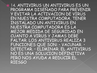    14. ANTIVIRUS UN ANTIVIRUS ES UN
    PROGRAMA DISEÑADO PARA PREVENIR
    Y EVITAR LA ACTIVACION DE VIRUS
    EN NUESTRA COMPUTADORA. TENER
    INSTALADO UN ANTIVIRUS EN
    NUESTRA COMPUTADORA ES LA
    MEJOR MEDIDA DE SEGURIDAD EN
    CUANTO A VIRUS Y JAMAS DEBE
    FALTAR. LOS ANTIVIRUS REALIZA 3
    FUNCIONES QUE SON: • VACUNAR. •
    DETECTAR. • ELIMINAR. EL ANTIVIRUS
    NO ES UNA SOLUCION DEFINITIVA
    PERO NOS AYUDA A REDUCIR EL
    RIESGO
 
