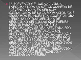    15. PREVENIR Y ELIMINAR VIRUS
    INFORMATICOS LA MEJOR MANERA DE
    PREVENIR VIRUS ES SER MUY
    CUIDADOSOS DE LA INFORMACIÓN QUE
    GRABAMOS EN NUESTRA COMPUTADORA
    . PERO HAY OTRAS MEDIDAS DE
    SEGURIDAD SENCILLAS QUE PUEDES
    SEGUIR PARA EVITAR QUE TU
    INFORMACIÓN SE VEA AFECTADA POR
    VIRUS. • TENER INSTALADO UN
    ANTIVIRUS EFICAZ Y ACTUALIZADO. •
    ACTUALIZAR LAS APLICACIONES CON
    PARCHES DE SEGURIDAD. • COPIAS DE
    SEGURIDAD. • NO UTILIZAR ARCHIVOS
    .DOC O .XLS. • SOFTWARE LEGAL. •
    CONTAR CON FIREWALL. • PRECAUCION
    CON EL CORREO ELECTRONICO. •
    UTILIZAR LA PAPELERA.
 