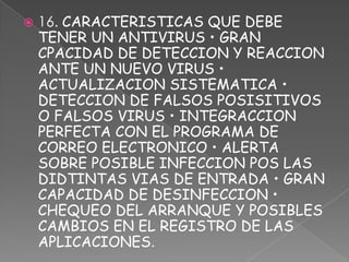    16. CARACTERISTICAS QUE DEBE
    TENER UN ANTIVIRUS • GRAN
    CPACIDAD DE DETECCION Y REACCION
    ANTE UN NUEVO VIRUS •
    ACTUALIZACION SISTEMATICA •
    DETECCION DE FALSOS POSISITIVOS
    O FALSOS VIRUS • INTEGRACCION
    PERFECTA CON EL PROGRAMA DE
    CORREO ELECTRONICO • ALERTA
    SOBRE POSIBLE INFECCION POS LAS
    DIDTINTAS VIAS DE ENTRADA • GRAN
    CAPACIDAD DE DESINFECCION •
    CHEQUEO DEL ARRANQUE Y POSIBLES
    CAMBIOS EN EL REGISTRO DE LAS
    APLICACIONES.
 