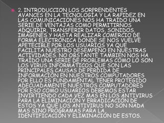    2. INTRODUCCION LOS SORPRENDENTES
    AVANCES EN LA TECNOLOGÍA Y LA RAPIDEZ EN
    LAS COMUNICACIONES NOS HA TRAÍDO UNA
    SERIE DE VENTAJAS COMO PERMITIRNOS
    ADQUIRIR, TRANSFERIR DATOS, SONIDOS,
    IMÁGENES Y HASTA REALIZAR COMERCIO DE
    FORMA ELECTRÓNICA DONDE SE NOS VUELVE
    APETECIBLE POR LOS USUARIOS YA QUE
    FACILITA NUESTRO DESEMPEÑO EN NUESTRAS
    ACTIVIDADES. NO OBSTANTE TAMBIÉN NOS HA
    TRAÍDO UNA SERIE DE PROBLEMAS COMO LO SON
    LOS VIRUS INFORMÁTICOS QUE SON LAS
    PRINCIPALES CAUSAS DE PERDIDA DE
    INFORMACIÓN EN NUESTROS COMPUTADORES
    POR ELLO ES FUNDAMENTAL TENER PROTEGIDO
    ADECUADAMENTE NUESTROS COMPUTADORES
    POR ESO COMO USUARIOS DEBEMOS ESTAR
    INVIRTIENDO CADA VEZ MAS EN LOS ANTIVIRUS
    PARA LA ELIMINACIÓN Y ERRADICACIÓN DE
    ESTOS YA QUE LOS ANTIVIRUS NO SON NADA
    MAS SINO PROGRAMAS PARA LA
    IDENTIFICACIÓN Y ELIMINACIÓN DE ESTOS.
 
