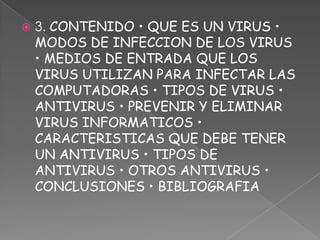    3. CONTENIDO • QUE ES UN VIRUS •
    MODOS DE INFECCION DE LOS VIRUS
    • MEDIOS DE ENTRADA QUE LOS
    VIRUS UTILIZAN PARA INFECTAR LAS
    COMPUTADORAS • TIPOS DE VIRUS •
    ANTIVIRUS • PREVENIR Y ELIMINAR
    VIRUS INFORMATICOS •
    CARACTERISTICAS QUE DEBE TENER
    UN ANTIVIRUS • TIPOS DE
    ANTIVIRUS • OTROS ANTIVIRUS •
    CONCLUSIONES • BIBLIOGRAFIA
 