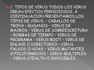    7. TIPOS DE VIRUS TODOS LOS VIRUS
    CREAN EFECTOS PERNICIOSOS, A
    CONTINUACION PRESENTAMOS LOS
    TIPOS DE VIRUS: • CABALLOS DE
    TROYA • GUSANOS • VIRUS DE
    MACROS • VIRUS DE SOBREESCRITURA
    • BOMBAS DE TIEMPO • VIRUS DE
    PROGRAMA • VIRUS BOOT • VIRUS DE
    ENLACE O DIRECTORIO • VIRUS
    FALSOS O HOAX • VIRUS MUTANTES
    O POLIFORMICOS • VIRUS MULTIPLES
    • VIRUS STEALTH O INVISIBLES
 