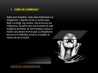 1. COMO SE COMIENZA?

Nadie nace drogadicto, nadie está predestinado a la
drogadicción, y además no hay un camino para
llegar a la droga, hay muchos, más de los que nos
imaginamos. Se podría decir que la historia de cada
drogadicto es diversa, de cómo empieza, porque la
historia casi siempre termina igual. La drogadicción
termina en la infelicidad, la locura, el hospital, la
cárcel y tal vez la muerte.




    INDICE DE LA DROGADICCION
 