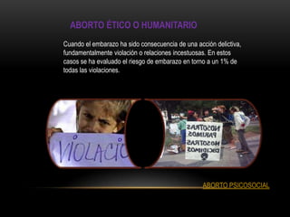 ABORTO ÉTICO O HUMANITARIO
Cuando el embarazo ha sido consecuencia de una acción delictiva,
fundamentalmente violación o relaciones incestuosas. En estos
casos se ha evaluado el riesgo de embarazo en torno a un 1% de
todas las violaciones.




                                                  ABORTO PSICOSOCIAL
 