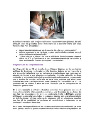 Estamos conviviendo con una generación que rápidamente está pasando del clic
al touch sobre las pantallas, donde inmediatez es el accionar diario con estas
herramientas. Pero en realidad
¿estamos preparados para las demandas de esta nueva generación?
¿cómo responder a los cambios y crear oportunidades mejores para el
aprendizaje apoyadas por las TIC?
¿cómo mejorar la interacción que actualmente tienen los preescolares al
utilizar las TIC?, ¿cómo favorecer más y mejores aprendizaje de los niños y
niñas en diferentes ámbitos y compartir conclusiones?
Integración de TIC con preescolares
La integración de las TIC en la sala de actividades depende de las decisiones
políticas de directores y educadores. Esta decisión, debería ser en respuesta a
una propuesta institucional y no ser vista como un acto aislado que cubra solo un
periodo de tiempo o una situación en particular. En cada institución se debe
responder a un modelo pedagógico que haya sido reflexionado y consensuado
por el equipo de trabajo y más aún, se debe tener presente que el accionar
docente responde al trabajo con una nueva generación consumidora de TIC con
posibilidades de acceso a estos recursos, situación que los distinguen de las
anteriores generaciones.
En lo que respecta a software educativo, debemos tener presente que en el
mercado nacional e internacional encontramos una diversidad de productos de
este tipo y de empresas que los proveen, un ejemplo de ello es Districalc, quienes
distribuyen una amplia variedad de recursos que podrían potenciar el aprendizaje
en distintas áreas y niveles. La tarea del educador está en seleccionar aquellos
que les dé la posibilidad de gestionar el conocimiento y adaptarlos a los
contextos curriculares de su país.
En la tarea de integración de TIC no podemos excluir al entorno familiar de estos
niños y niñas, debido a que dichas herramientas están cada día más presentes en
 