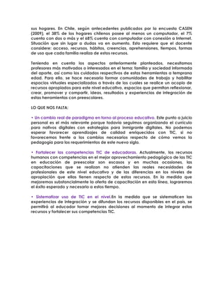 sus hogares. En Chile, según antecedentes publicados por la encuesta CASEN
(2009), el 38% de los hogares chilenos posee al menos un computador, el 7%
cuenta con dos o más y el 68% cuenta con computador con conexión a Internet.
Situación que sin lugar a dudas va en aumento. Esto requiere que el docente
considere: acceso, recursos, hábitos, creencias, aprehensiones, tiempos, formas
de uso que cada familia realiza de estos recursos.
Teniendo en cuenta los aspectos anteriormente planteados, necesitamos
profesores más motivados o interesados en el tema: familia y sociedad informada
del aporte, así como los cuidados respectivos de estas herramientas a temprana
edad. Para ello, se hace necesario formar comunidades de trabajo y habilitar
espacios virtuales especializados a través de los cuales se realice un acopio de
recursos apropiados para este nivel educativo, espacios que permitan reflexionar,
crear, promover y compartir, ideas, resultados y experiencias de integración de
estas herramientas con preescolares.
LO QUE NOS FALTA:
• Un cambio real de paradigma en torno al proceso educativo. Este punto a juicio
personal es el más relevante porque todavía seguimos organizando el currículo
para nativos digitales con estrategias para inmigrante digitales. No podemos
esperar favorecer aprendizajes de calidad enriquecidos con TIC, si no
favorecemos frente a los cambios necesarios respecto de cómo vemos la
pedagogía para los requerimientos de este nuevo siglo.
• Fortalecer las competencias TIC de educadoras. Actualmente, los recursos
humanos con competencias en el mejor aprovechamiento pedagógico de las TIC
en educación de preescolar son escasos y en muchas ocasiones, las
capacitaciones que se realizan no atienden las reales necesidades de
profesionales de este nivel educativo y de las diferencias en los niveles de
apropiación que ellas tienen respecto de estos recursos. En la medida que
mejoremos substancialmente la oferta de capacitación en esta línea, lograremos
el éxito esperado y necesario a estos tiempo.
• Sistematizar uso de TIC en el nivel.En la medida que se sistematicen las
experiencias de integración y se difundan los recursos disponibles en el país, se
permitirá al educador tomar mejores decisiones al momento de integrar estos
recursos y fortalecer sus competencias TIC.
 